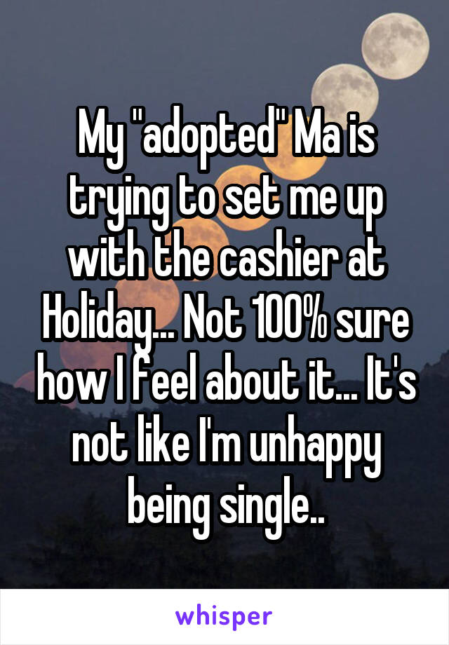 My "adopted" Ma is trying to set me up with the cashier at Holiday... Not 100% sure how I feel about it... It's not like I'm unhappy being single..