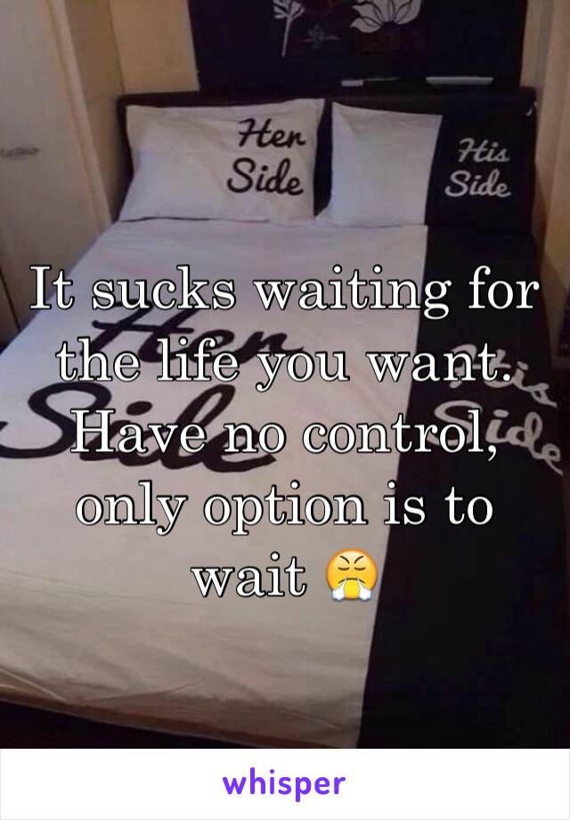 It sucks waiting for the life you want. Have no control, only option is to wait 😤