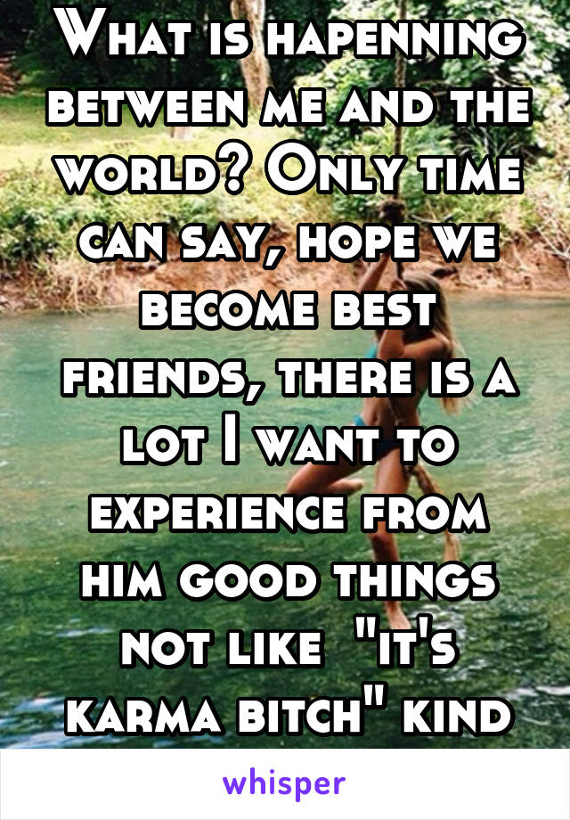 What is hapenning between me and the world? Only time can say, hope we become best friends, there is a lot I want to experience from him good things not like  "it's karma bitch" kind of things.