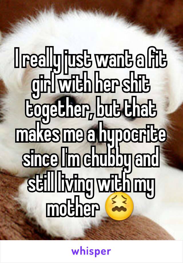 I really just want a fit girl with her shit together, but that makes me a hypocrite since I'm chubby and still living with my mother 😖