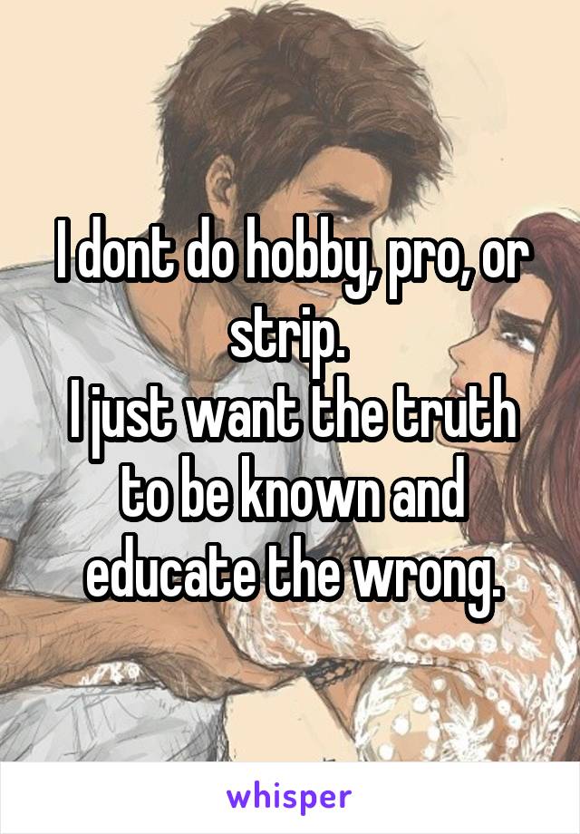 I dont do hobby, pro, or strip. 
I just want the truth to be known and educate the wrong.