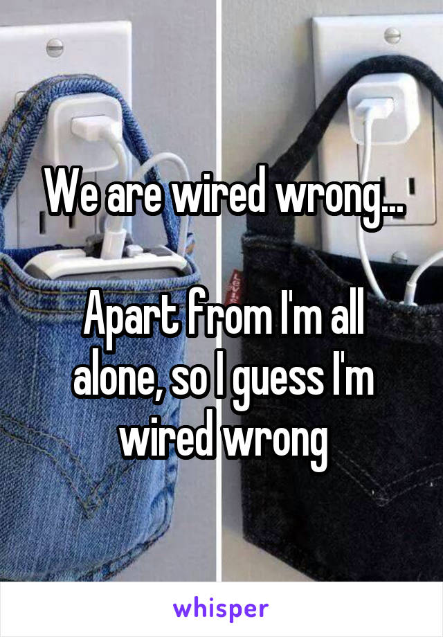 We are wired wrong...

Apart from I'm all alone, so I guess I'm wired wrong