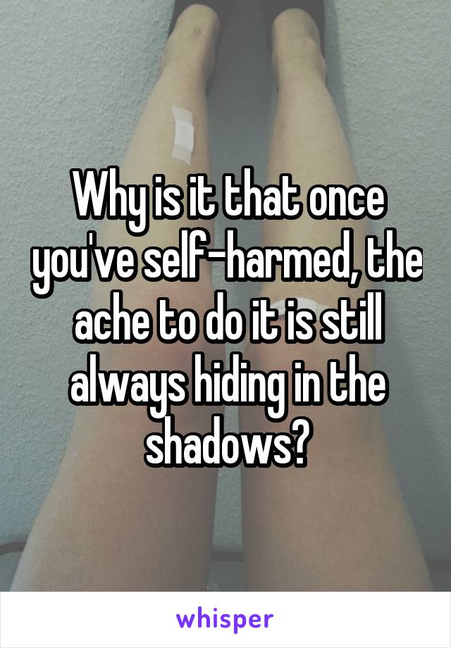 Why is it that once you've self-harmed, the ache to do it is still always hiding in the shadows?