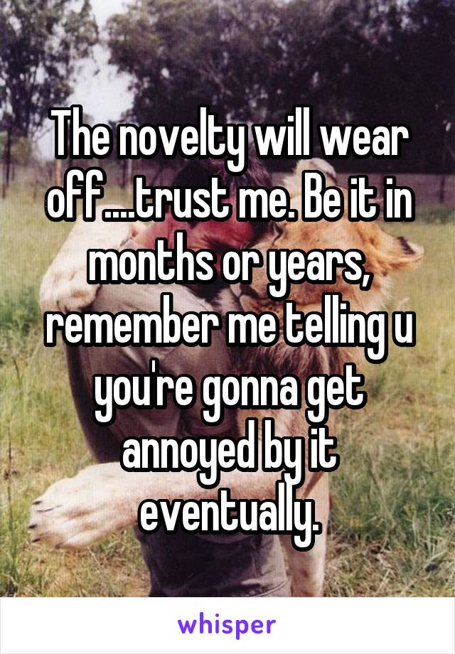 The novelty will wear off....trust me. Be it in months or years, remember me telling u you're gonna get annoyed by it eventually.