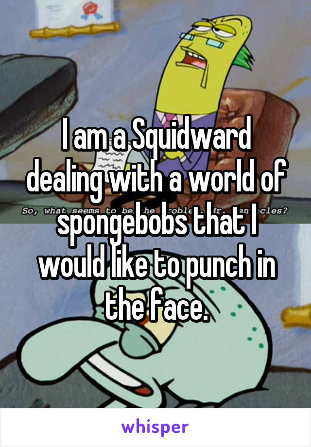 
I am a Squidward dealing with a world of spongebobs that I would like to punch in the face.
