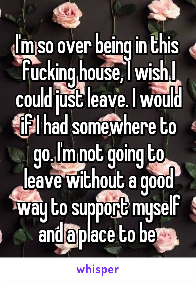 I'm so over being in this  fucking house, I wish I could just leave. I would if I had somewhere to go. I'm not going to leave without a good way to support myself and a place to be 