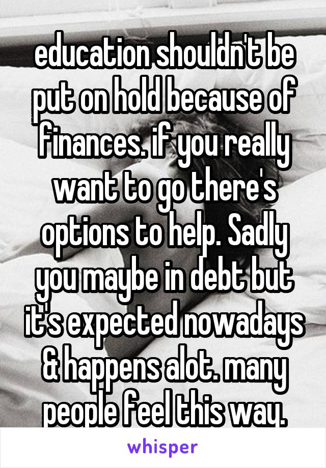 education shouldn't be put on hold because of finances. if you really want to go there's options to help. Sadly you maybe in debt but it's expected nowadays & happens alot. many people feel this way.