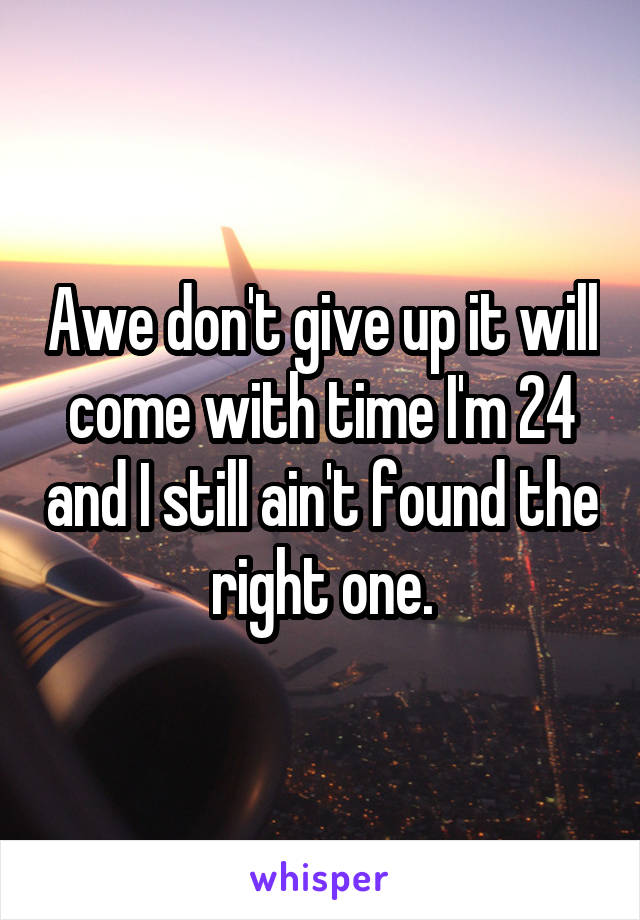 Awe don't give up it will come with time I'm 24 and I still ain't found the right one.