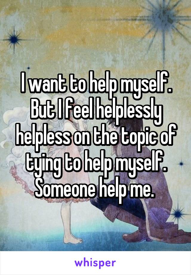 I want to help myself. But I feel helplessly helpless on the topic of tying to help myself. Someone help me. 