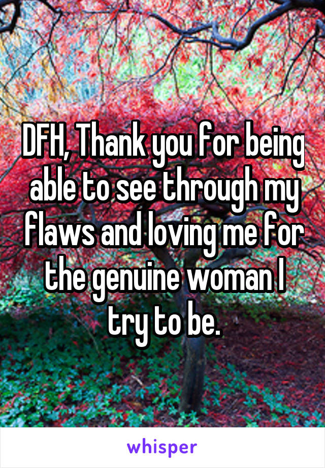 DFH, Thank you for being able to see through my flaws and loving me for the genuine woman I try to be.