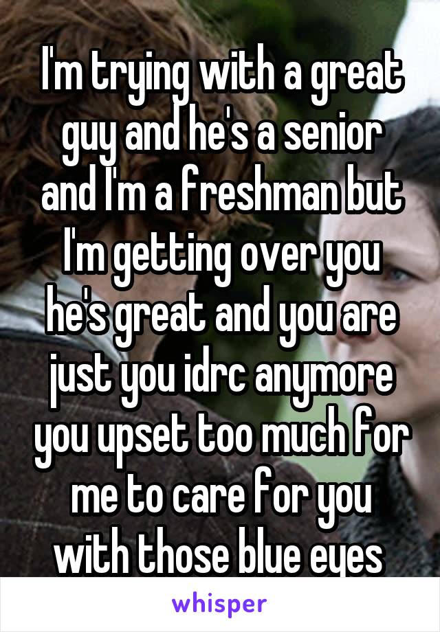 I'm trying with a great guy and he's a senior and I'm a freshman but I'm getting over you he's great and you are just you idrc anymore you upset too much for me to care for you with those blue eyes 