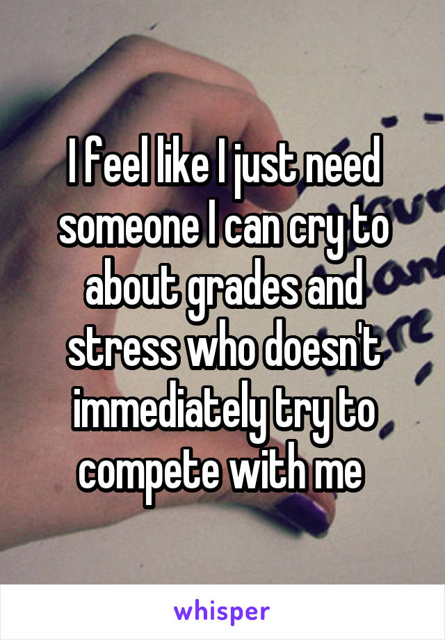 I feel like I just need someone I can cry to about grades and stress who doesn't immediately try to compete with me 