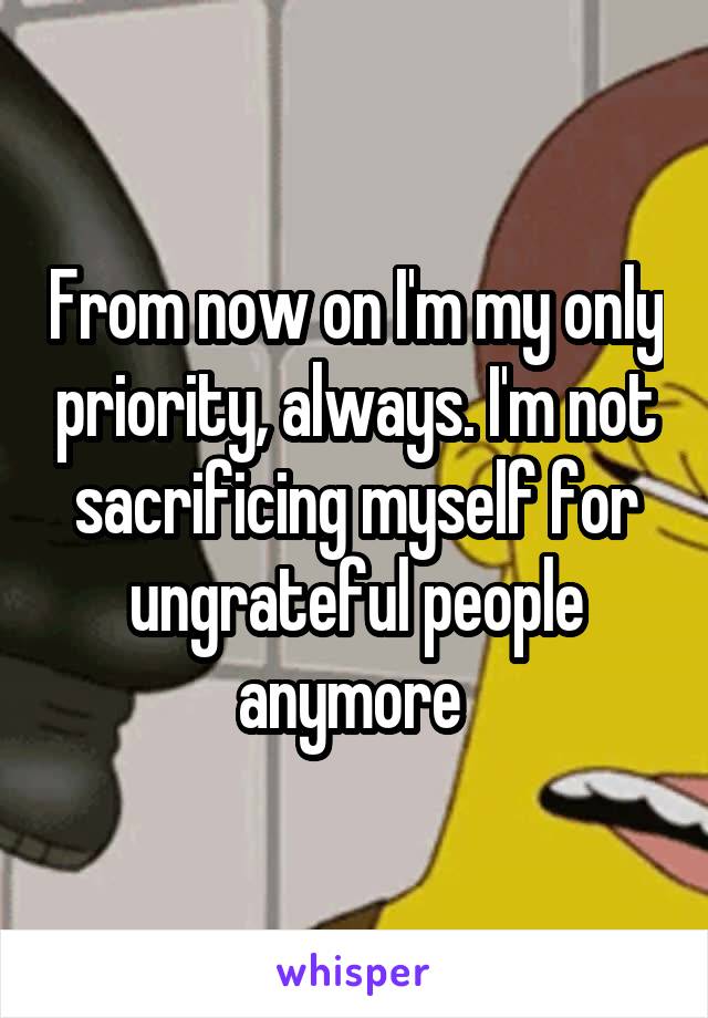 From now on I'm my only priority, always. I'm not sacrificing myself for ungrateful people anymore 