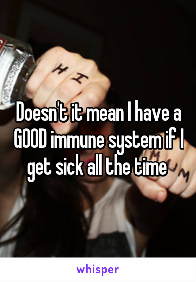 Doesn't it mean I have a GOOD immune system if I get sick all the time 