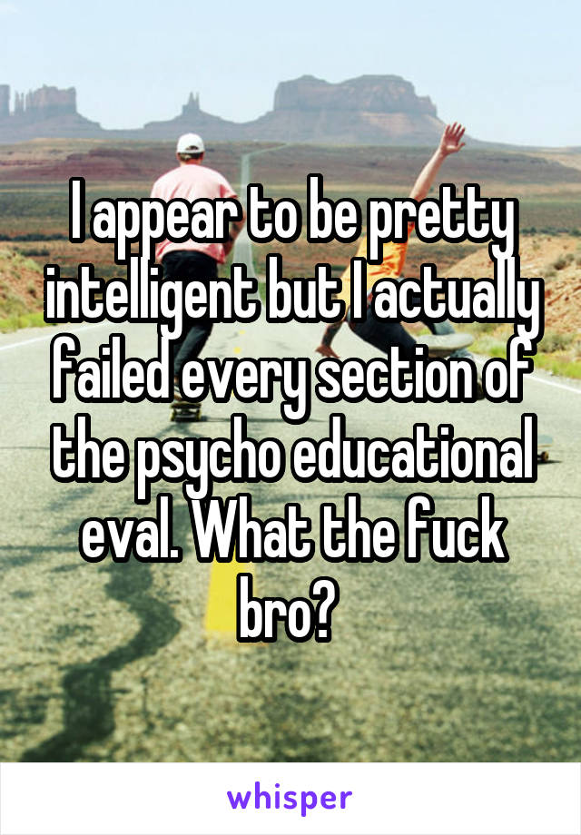 I appear to be pretty intelligent but I actually failed every section of the psycho educational eval. What the fuck bro? 