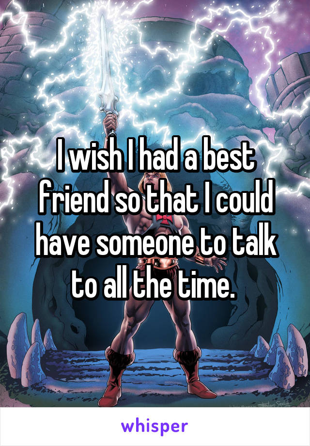 I wish I had a best friend so that I could have someone to talk to all the time. 