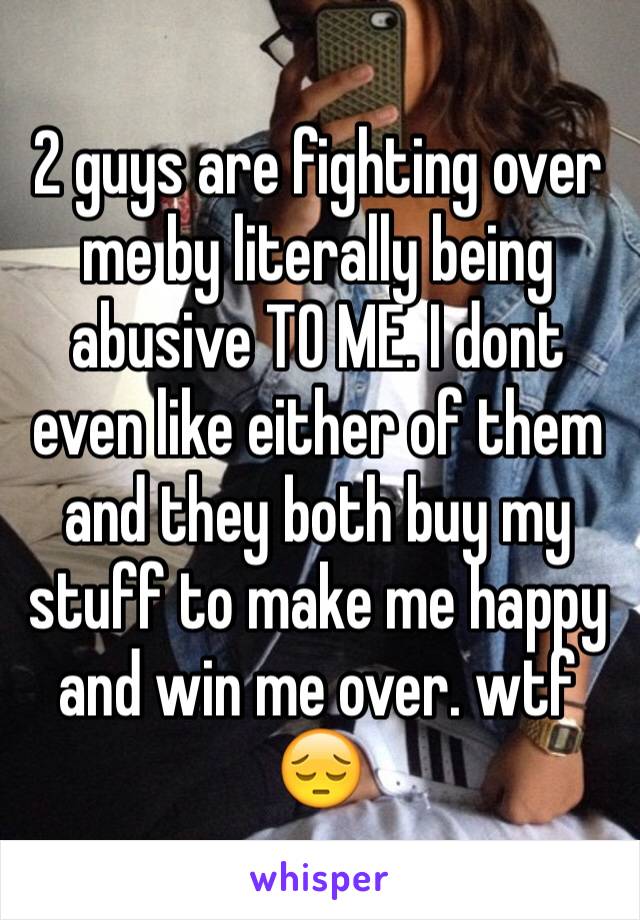 2 guys are fighting over me by literally being abusive TO ME. I dont even like either of them and they both buy my stuff to make me happy and win me over. wtf 😔