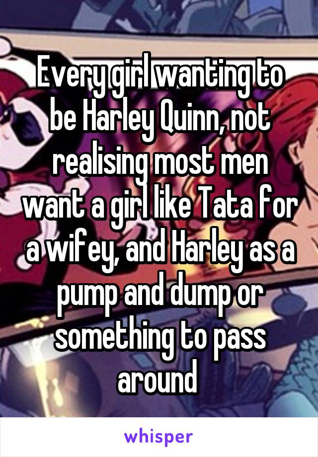 Every girl wanting to be Harley Quinn, not realising most men want a girl like Tata for a wifey, and Harley as a pump and dump or something to pass around 