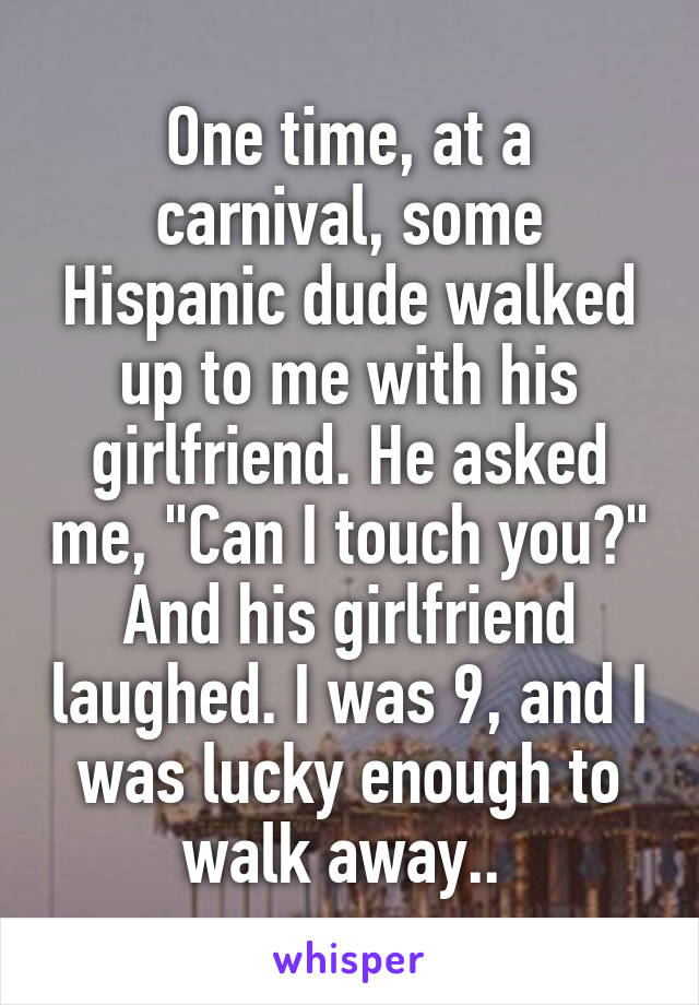 One time, at a carnival, some Hispanic dude walked up to me with his girlfriend. He asked me, "Can I touch you?" And his girlfriend laughed. I was 9, and I was lucky enough to walk away.. 