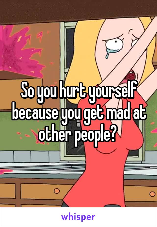 So you hurt yourself because you get mad at other people? 