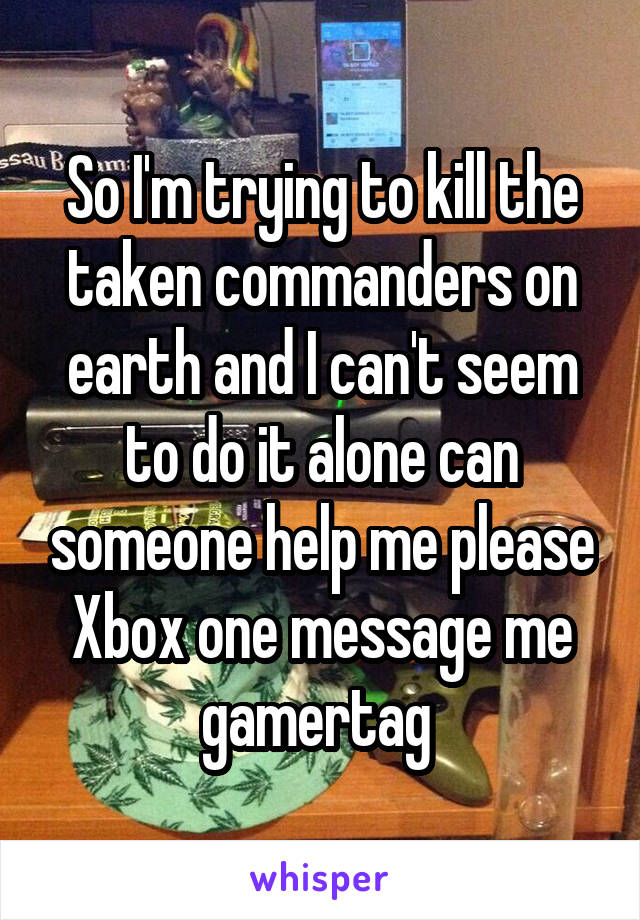 So I'm trying to kill the taken commanders on earth and I can't seem to do it alone can someone help me please Xbox one message me gamertag 