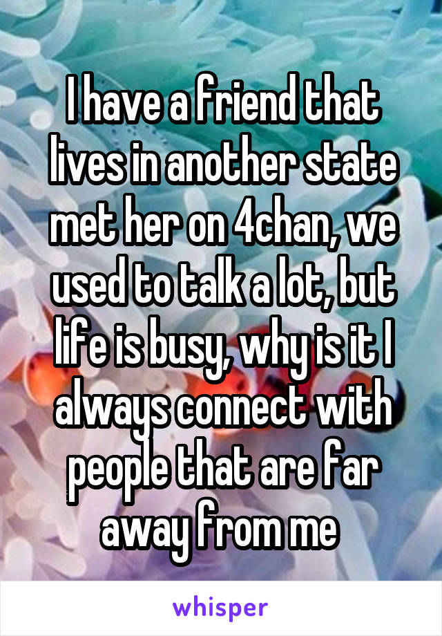 I have a friend that lives in another state met her on 4chan, we used to talk a lot, but life is busy, why is it I always connect with people that are far away from me 