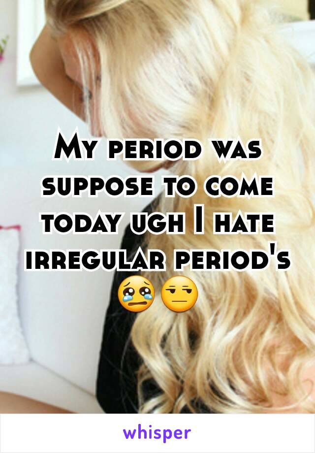 My period was suppose to come today ugh I hate irregular period's😢😒