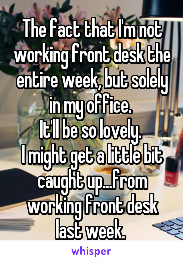 The fact that I'm not working front desk the entire week, but solely in my office. 
It'll be so lovely. 
I might get a little bit caught up...from working front desk last week. 