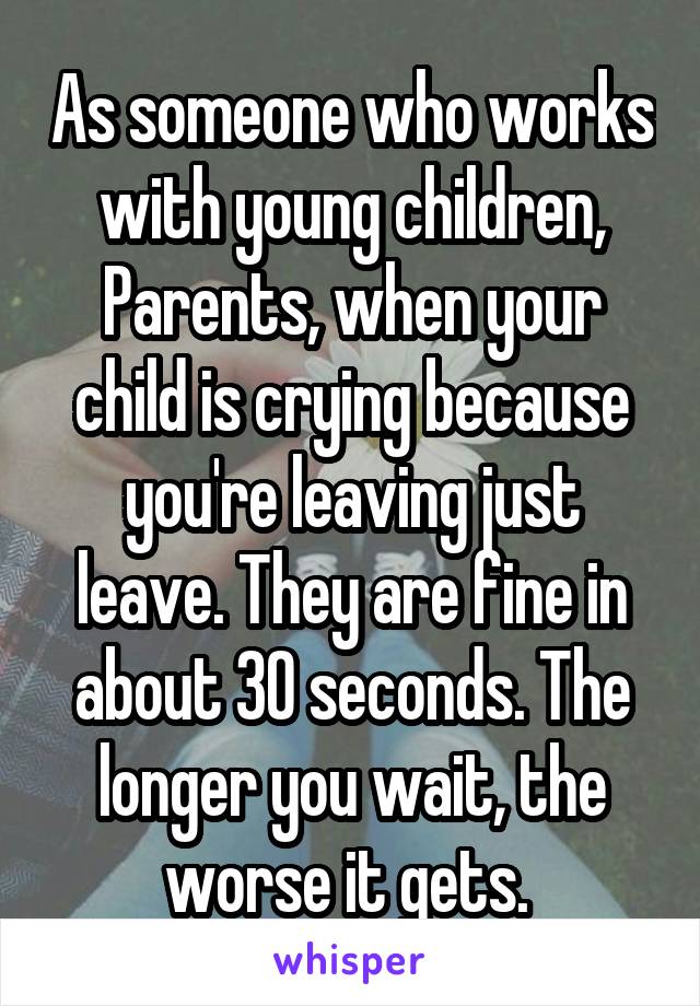 As someone who works with young children, Parents, when your child is crying because you're leaving just leave. They are fine in about 30 seconds. The longer you wait, the worse it gets. 