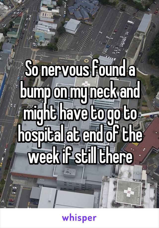 So nervous found a bump on my neck and might have to go to hospital at end of the week if still there