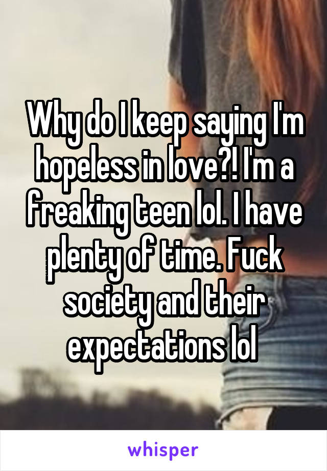 Why do I keep saying I'm hopeless in love?! I'm a freaking teen lol. I have plenty of time. Fuck society and their expectations lol 