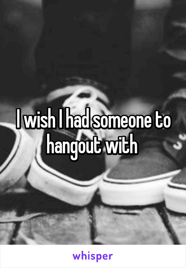 I wish I had someone to hangout with 