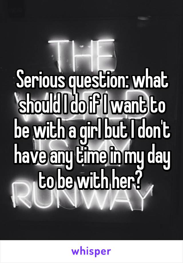 Serious question: what should I do if I want to be with a girl but I don't have any time in my day to be with her? 