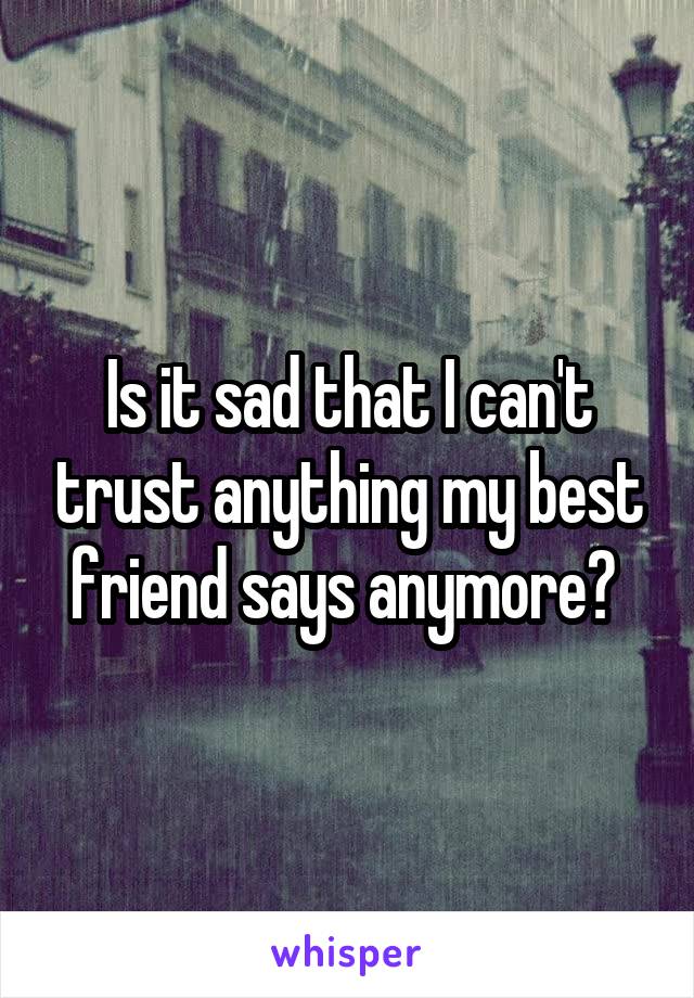 Is it sad that I can't trust anything my best friend says anymore? 