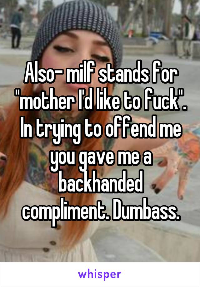 Also- milf stands for "mother I'd like to fuck". In trying to offend me you gave me a backhanded compliment. Dumbass.