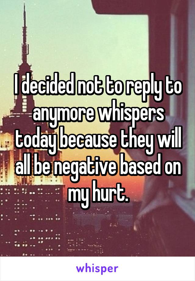 I decided not to reply to anymore whispers today because they will all be negative based on my hurt.