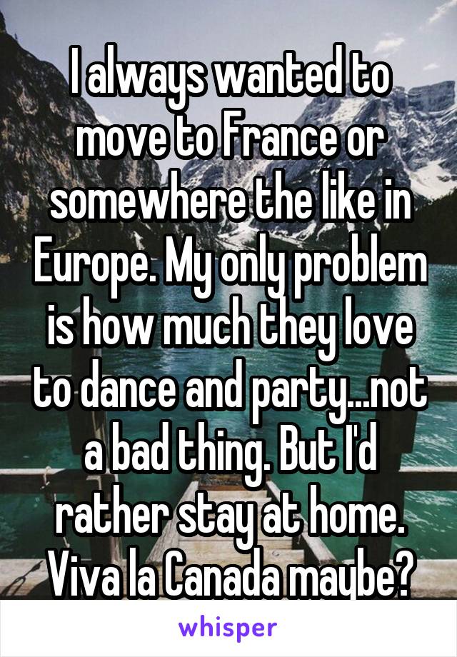 I always wanted to move to France or somewhere the like in Europe. My only problem is how much they love to dance and party...not a bad thing. But I'd rather stay at home. Viva la Canada maybe?