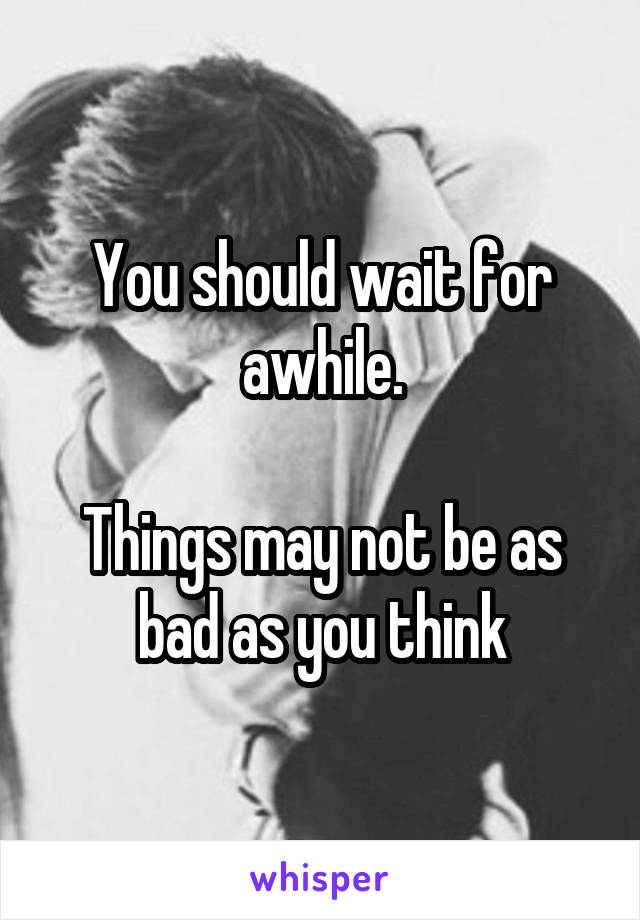 You should wait for awhile.

Things may not be as bad as you think
