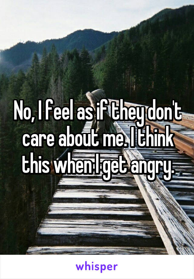 No, I feel as if they don't care about me. I think this when I get angry.