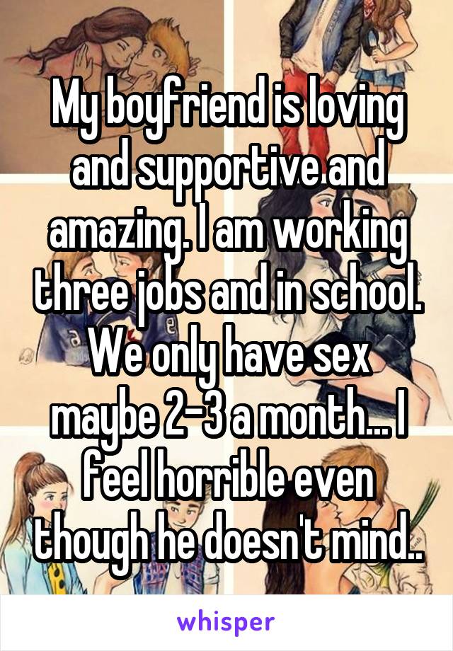 My boyfriend is loving and supportive and amazing. I am working three jobs and in school. We only have sex maybe 2-3 a month... I feel horrible even though he doesn't mind..