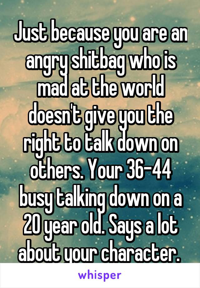 Just because you are an angry shitbag who is mad at the world doesn't give you the right to talk down on others. Your 36-44 busy talking down on a 20 year old. Says a lot about your character. 