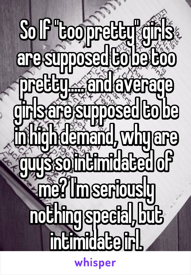 So If "too pretty" girls are supposed to be too pretty..... and average girls are supposed to be in high demand, why are guys so intimidated of me? I'm seriously nothing special, but intimidate irl.