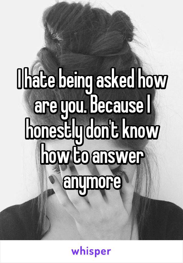 I hate being asked how are you. Because I honestly don't know how to answer anymore