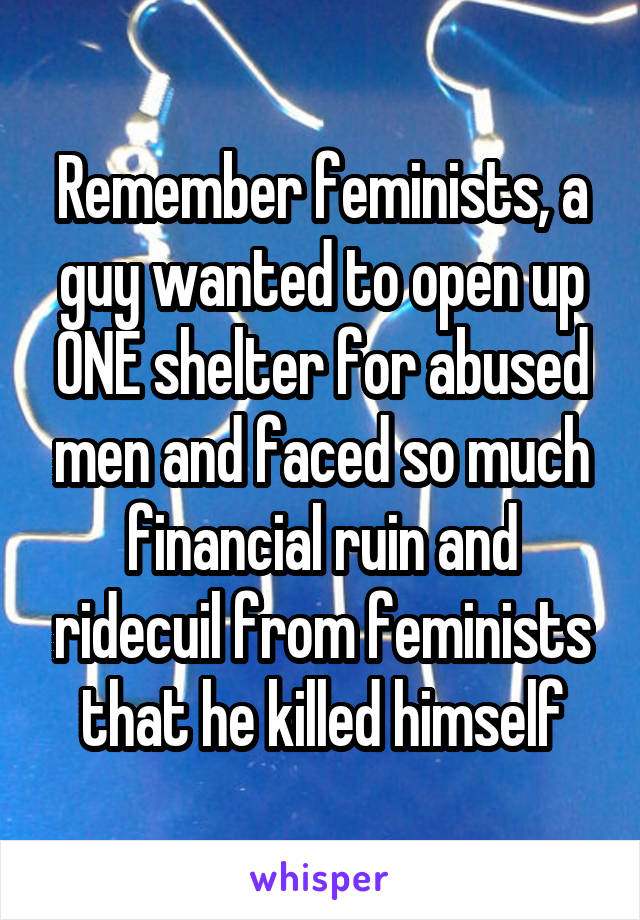 Remember feminists, a guy wanted to open up ONE shelter for abused men and faced so much financial ruin and ridecuil from feminists that he killed himself