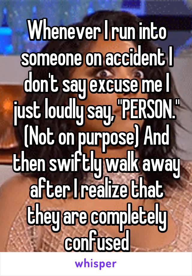 Whenever I run into someone on accident I don't say excuse me I just loudly say, "PERSON." (Not on purpose) And then swiftly walk away after I realize that they are completely confused