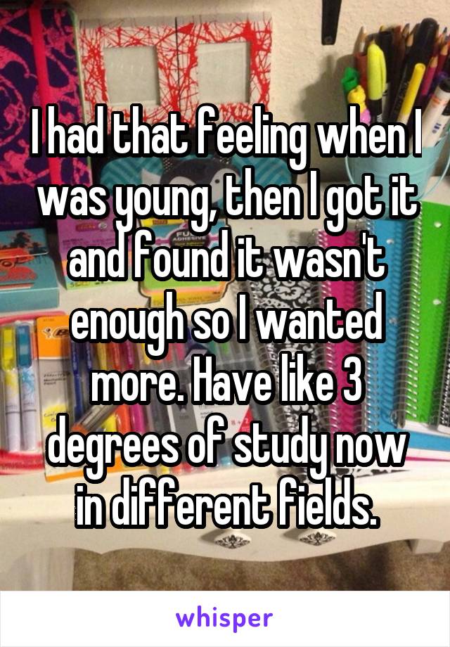 I had that feeling when I was young, then I got it and found it wasn't enough so I wanted more. Have like 3 degrees of study now in different fields.