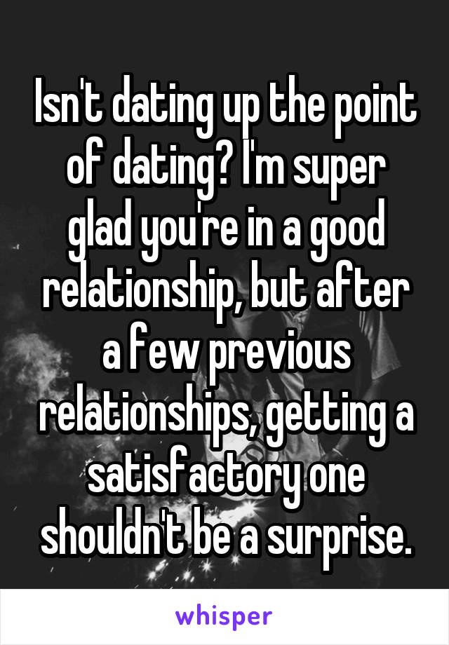 Isn't dating up the point of dating? I'm super glad you're in a good relationship, but after a few previous relationships, getting a satisfactory one shouldn't be a surprise.