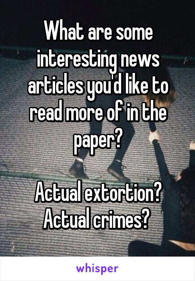 What are some interesting news articles you'd like to read more of in the paper?

Actual extortion?
Actual crimes? 
