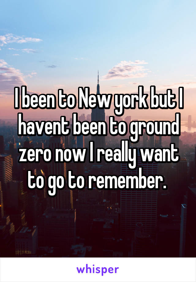 I been to New york but I havent been to ground zero now I really want to go to remember. 