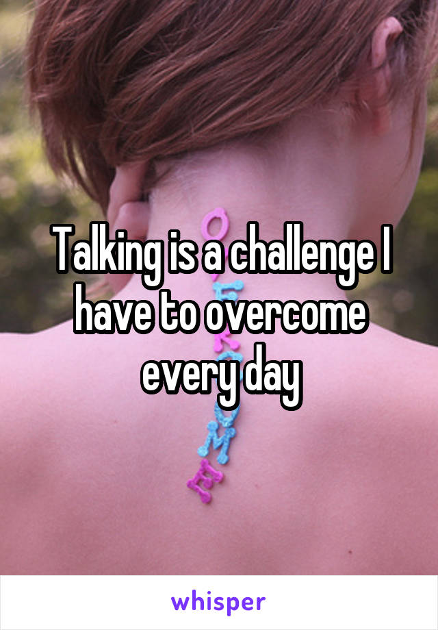 Talking is a challenge I have to overcome every day